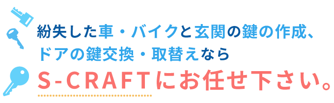 紛失した車・バイクと玄関の鍵の作成、ドアの鍵交換・取替えならS-CRAFTにお任せ下さい。